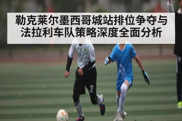 勒克莱尔墨西哥城站排位争夺与法拉利车队策略深度全面分析